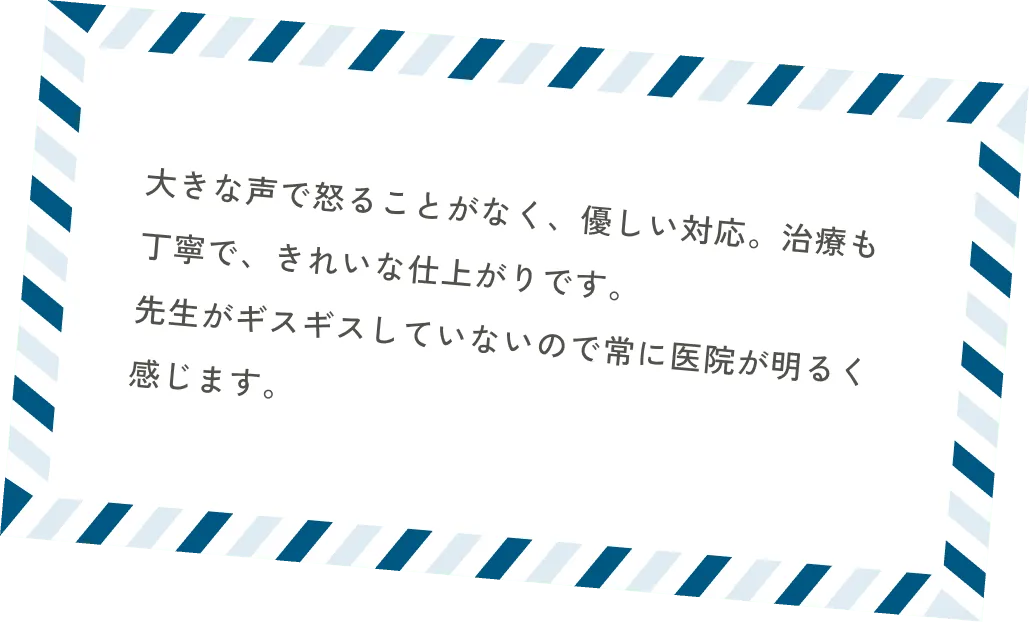 大きな声で怒ることがなく、優しい対応。治療も丁寧で、きれいな仕上がりです。先生がギスギスしていないので常に医院が明るく感じます。